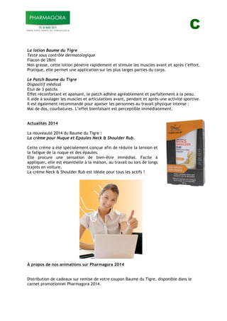 C
La lotion Baume du Tigre
Testé sous contrôle dermatologique
Flacon de 28ml
Non grasse, cette lotion pénètre rapidement et stimule les muscles avant et après l’effort.
Pratique, elle permet une application sur les plus larges parties du corps.
Le Patch Baume du Tigre
Dispositif médical
Etui de 3 patchs
Effet réconfortant et apaisant, le patch adhère agréablement et parfaitement à la peau.
Il aide à soulager les muscles et articulations avant, pendant et après une activité sportive.
Il est également recommandé pour apaiser les personnes au travail physique intense :
Mal de dos, courbatures. L’effet bienfaisant est perceptible immédiatement.
Actualités 2014
La nouveauté 2014 du Baume du Tigre :
La crème pour Nuque et Epaules Neck & Shoulder Rub.
Cette crème a été spécialement conçue afin de réduire la tension et
la fatigue de la nuque et des épaules.
Elle procure une sensation de bien-être immédiat. Facile à
appliquer, elle est essentielle à la maison, au travail ou lors de longs
trajets en voiture.
La crème Neck & Shoulder Rub est idéale pour tous les actifs !
À propos de nos animations sur Pharmagora 2014
Distribution de cadeaux sur remise de votre coupon Baume du Tigre, disponible dans le
carnet promotionnel Pharmagora 2014.
 