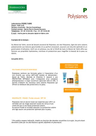 P
Laboratoires PIERRE FABRE
Stand : H40 /L45
Secteur d’activité : Dermo-Cosmétique
Contact presse : Marie-Pierre Ossola-Douzans
Téléphone : 01 49 10 83 85 / Fax : 01 49 10 83 85
E-mail : marie.pierre.douzans @pierre-fabre.com
!
!
!"#$%#%&"'(")*"+*$,-(".""
"
"#!$%&%'!()!*+,-.-/!0)12).!()!3)+#.4!+&1)0.2+5!()!6%57&40-)/!)0.!&4)!6%570-+&)0/!5-8&)!()!0%-&0!0%5+-2)0!
9%570)&0%2-)50!+#:!.):.#2)0!8%#2;+&()0!).!+#!9+2<#;!)&=%#.+&./!+00#2+&.!#&)!041#2-.4!%9.-;+5)!).!#&!
82+&(!95+-0-2!(>#.-5-0+.-%&?!@1.-<!2+2)!).!9241-)#:/!-00#!()!5+!ABCDE!()!.-+24/!5)!$%&%'!()!*+,-.-!%<<2)!+#:!
<);;)0!0)0!92%92-4.40!,7(2+.+&.)0/!&#.2-.-=)0!).!92%.)1.2-1)0!9%#2!;+8&-<-)2!5+!3)+#.4!()!5+!9)+#!+#!
FGBCHB?!
"
Actualité 2014 :
* Prix publics moyens indicatifs, établis en fonction des données recueillies à ce sujet, les prix étant
librement fixés par les distributeurs agréés (diplômés en pharmacie!"
!
POLYSIANES EFFICACITE RENFORCEE
Polysianes renforce ses formules grâce à l’association d’un
trio d’actifs aux vertus ANTI-AGE testées et démontrées :
Monoï de Tahiti, Morinda et Vitamine E. Associé à une
PROTECTION OPTIMALE avec l’intégration d’un complexe
photoprotecteur à large couverture spectrale UVA et UVE, il
permet d’obtenir les nouveaux soins solaires Polysianes qui
offrent la meilleure des protections à la peau.
!
!
!
NOUVEAUTE VISAGE- Fluide velouté SPF 50
Polysianes met en œuvre toute son expertise pour offrir un
véritable soin du visage associant toutes les vertus d’une
crème de jour à une haute protection solaire.
Sa texture fluide et invisible associée à sa protection solaire
anti-âge assure une protection optimale pour la peau.! !
!
!
!
!
!
!
!
!
!
!
!
!
!
!
!
!
!
!
!
!
!
!
!
!
!
!
!
!
/0123!143"5678"
93:09;1<!4=0/"
>0<?@=!/3@"5678"
 