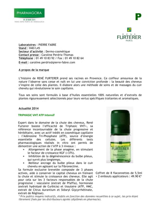 P
Laboratoires : PIERRE FABRE
Stand : H40/L45
Secteur d’activité : Dermo-cosmétique
Contact presse : Caroline Perdrix-Thomas
Téléphone : 01 49 10 83 92 / Fax : 01 49 10 82 64
E-mail : caroline.perdrix@pierre-fabre.com
A propos de la marque
L’histoire de RENÉ FURTERER prend ses racines en Provence. Ce coiffeur amoureux de la
nature l’observe sans cesse et naît en lui une conviction profonde : la beauté des cheveux
s’inspire de celle des plantes. Il élabore alors une méthode de soins et de massages du cuir
chevelu qui révolutionne le soin capillaire.
Tous ses soins sont formulés à base d’huiles essentielles 100% naturelles et d’extraits de
plantes rigoureusement sélectionnés pour leurs vertus spécifiques traitantes et aromatiques.
Actualité 2014
Expert dans le domaine de la chute des cheveux, René
Furterer booste l’efficacité de Triphasic VHT+, sa
référence incontournable de la chute progressive et
héréditaire, avec un actif inédit en cosmétique capillaire
: l’Adénosine Tri-Phosphate (ATP), source d’énergie
essentielle des cellules. Les différents tests
pharmacologiques réalisés in vitro ont permis de
démontrer une action de l’ATP à 3 niveaux :
! Allongement de la phase anagène, en stimulant
le facteur de croissance KGF (+37%).
! Inhibition de la dégénérescence du bulbe pileux,
qui survit plus longtemps.
! Meilleur ancrage du bulbe pileux dans le cuir
chevelu en agissant sur la Fibronectine.
Sa formule exclusive brevetée composée de 3 phases
actives, aide à conserver le capital cheveux en freinant
la chute et stimule la croissance des cheveux. Elle agit
pour cela sur les 3 facteurs responsables de la chute
progressive : vasculaire (extrait de Pfaffia), hormonale
(extrait hydrolysé de Curbicia) et tissulaire (ATP, HMC,
extrait de Citrus Aurantium et Stéaryl Glycyrrhétinate,
extrait de Réglisse).
Coffret de 8 flaconnettes de 5,5ml
+ 2 embouts applicateurs : 49.90 !*
* Prix publics moyens indicatifs, établis en fonction des données recueillies à ce sujet, les prix étant
librement fixés par les distributeurs agréés (diplômés en pharmacie).
!"#$%&'#()*%!)&!$)#+,-+./0)
 