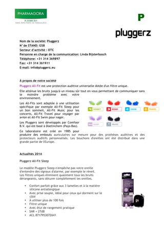P
1
Nom de la société: Pluggerz
N°de STAND: G58
Secteur d’activité : OTC
Personne en charge de la communication: Linda Bijsterbosch
Téléphone: +31 314 369897
Fax: +31 314 361911
E-mail: info@pluggerz.eu
À propos de notre société
Pluggerz All-Fit est une protection auditive universelle dotée d'un filtre unique.
Elle atténue les bruits jusqu'à un niveau sûr tout en vous permettant de communiquer sans
le moindre problème avec votre
environnement.
Les All-Fits sont adaptée à une utilisation
spécifique par exemple All-Fit Sleep pour
un bon sommeil, All-Fit Music pour les
concerts, All-Fit Travel pour voyager par
avion et All-Fit Swim pour nager.
Les Pluggerz sont développés par Comfoor
B.V. qui est basé à Doetinchem (Pays-Bas).
Ce laboratoire est créé en 1985 pour
produire des embouts auriculaires sur mesure pour des prothèses auditives et des
protecteurs auditifs personnalisés. Les bouchons d'oreilles ont été distribué dans une
grande partie de l'Europe.
Actualités 2014
Pluggerz All-Fit Sleep
Le modèle Pluggerz Sleep n'empêche pas votre oreille
d'entendre des signaux d'alarme, par exemple le réveil.
Les filtres uniques éliminent quasiment tous les bruits
dérangeants, sans obturer complètement les oreilles.
• Confort parfait grâce aux 3 lamelles et à la matière
silicone antiallergique
• Avec prise souple, idéal pour ceux qui dorment sur le
côté
• À utiliser plus de 100 fois
• Filtre unique
• Avec étui de rangement pratique
• SNR = 27dB
• ACL 8717953072641
 