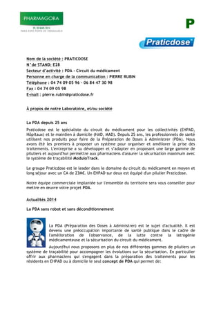 P
Nom de la société : PRATICDOSE
N°de STAND: E28
Secteur d’activité : PDA - Circuit du médicament
Personne en charge de la communication : PIERRE RUBIN
Téléphone : 04 74 09 05 96 – 06 84 47 30 98
Fax : 04 74 09 05 98
E-mail : pierre.rubin@praticdose.fr
À propos de notre Laboratoire, et/ou société
La PDA depuis 25 ans
Praticdose est le spécialiste du circuit du médicament pour les collectivités (EHPAD,
Hôpitaux) et le maintien à domicile (HAD, MAD). Depuis 25 ans, les professionnels de santé
utilisent nos produits pour faire de la Préparation de Doses à Administrer (PDA). Nous
avons été les premiers à proposer un système pour organiser et améliorer la prise des
traitements. L'entreprise a su développer et s’adapter en proposant une large gamme de
piluliers et aujourd'hui permettre aux pharmaciens d'assurer la sécurisation maximum avec
le système de traçabilité ModuloTrack.
Le groupe Praticdose est le leader dans le domaine du circuit du médicament en moyen et
long séjour avec un CA de 23M!. Un EHPAD sur deux est équipé d'un pilulier Praticdose.
Notre équipe commerciale implantée sur l'ensemble du territoire sera vous conseiller pour
mettre en œuvre votre projet PDA.
Actualités 2014
La PDA sans robot et sans déconditionnement
La PDA (Préparation des Doses à Administrer) est le sujet d'actualité. Il est
devenu une préoccupation importante de santé publique dans le cadre de
l'amélioration de l'observance, de la lutte contre la iatrogénie
médicamenteuse et la sécurisation du circuit du médicament.
Aujourd'hui nous proposons en plus de nos différentes gammes de piluliers un
système de traçabilité pour accompagner les évolutions sur la sécurisation. En particulier
offrir aux pharmaciens qui s'engagent dans la préparation des traitements pour les
résidents en EHPAD ou à domicile le seul concept de PDA qui permet de:
 