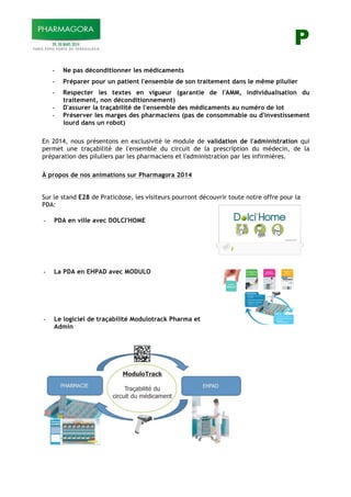 P
- Ne pas déconditionner les médicaments
- Préparer pour un patient l'ensemble de son traitement dans le même pilulier
- Respecter les textes en vigueur (garantie de l'AMM, individualisation du
traitement, non déconditionnement)
- D'assurer la traçabilité de l'ensemble des médicaments au numéro de lot
- Préserver les marges des pharmaciens (pas de consommable ou d'investissement
lourd dans un robot)
En 2014, nous présentons en exclusivité le module de validation de l'administration qui
permet une traçabilité de l'ensemble du circuit de la prescription du médecin, de la
préparation des piluliers par les pharmaciens et l'administration par les infirmières.
À propos de nos animations sur Pharmagora 2014
Sur le stand E28 de Praticdose, les visiteurs pourront découvrir toute notre offre pour la
PDA:
- PDA en ville avec DOLCI'HOME
- La PDA en EHPAD avec MODULO
- Le logiciel de traçabilité Modulotrack Pharma et
Admin
 