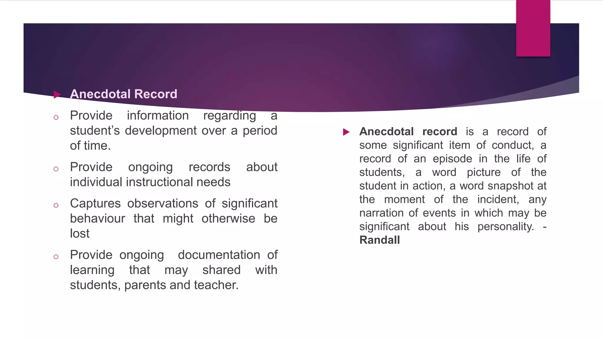  Anecdotal Record
o Provide information regarding a
student’s development over a period
of time.
o Provide ongoing records about
individual instructional needs
o Captures observations of significant
behaviour that might otherwise be
lost
o Provide ongoing documentation of
learning that may shared with
students, parents and teacher.
 Anecdotal record is a record of
some significant item of conduct, a
record of an episode in the life of
students, a word picture of the
student in action, a word snapshot at
the moment of the incident, any
narration of events in which may be
significant about his personality. -
Randall
 