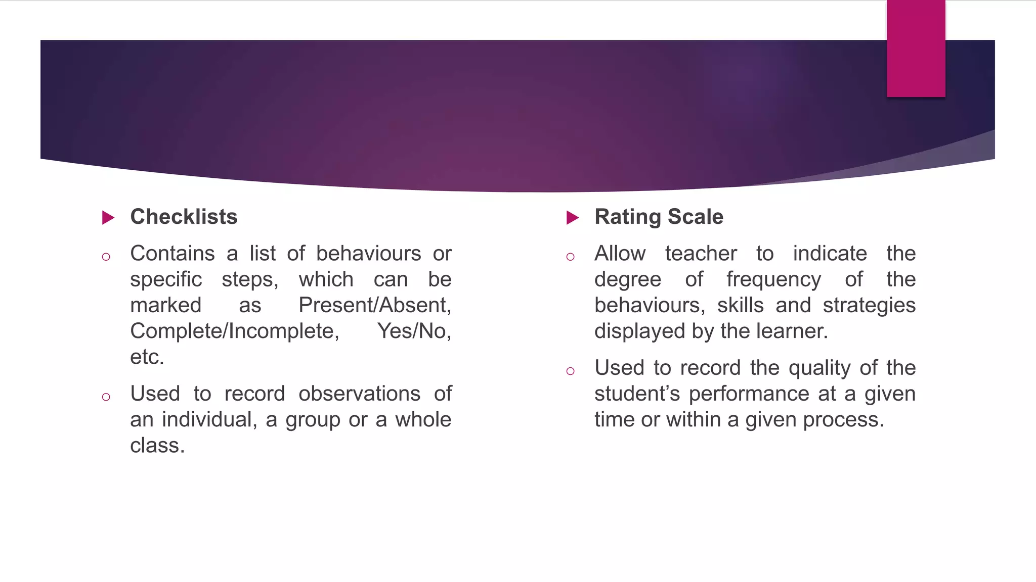 Checklists
o Contains a list of behaviours or
specific steps, which can be
marked as Present/Absent,
Complete/Incomplete, Yes/No,
etc.
o Used to record observations of
an individual, a group or a whole
class.
 Rating Scale
o Allow teacher to indicate the
degree of frequency of the
behaviours, skills and strategies
displayed by the learner.
o Used to record the quality of the
student’s performance at a given
time or within a given process.
 