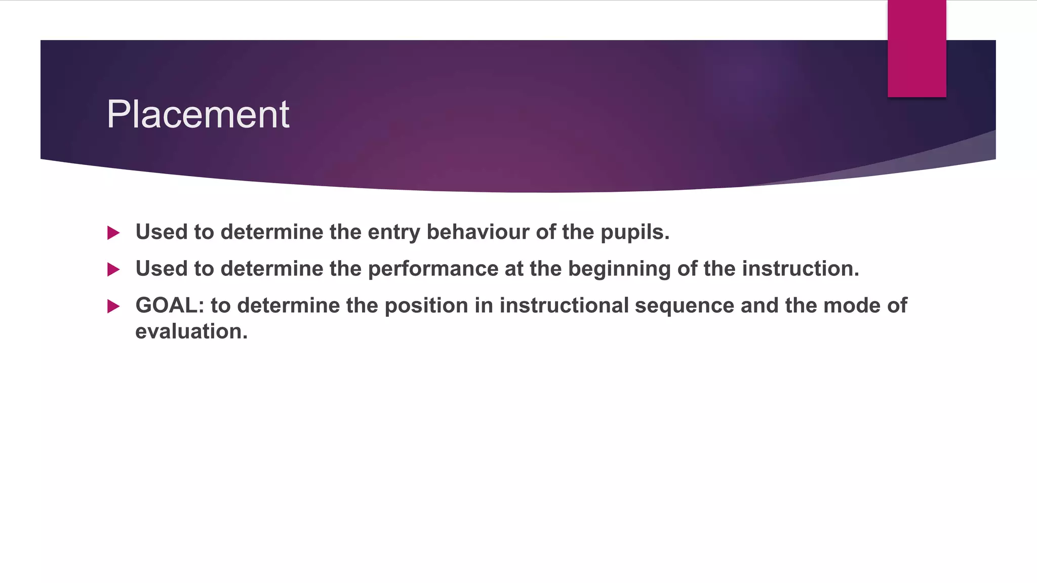 Placement
 Used to determine the entry behaviour of the pupils.
 Used to determine the performance at the beginning of the instruction.
 GOAL: to determine the position in instructional sequence and the mode of
evaluation.
 