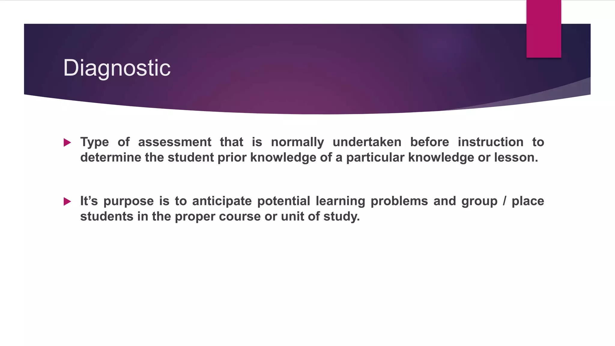 Diagnostic
 Type of assessment that is normally undertaken before instruction to
determine the student prior knowledge of a particular knowledge or lesson.
 It’s purpose is to anticipate potential learning problems and group / place
students in the proper course or unit of study.
 
