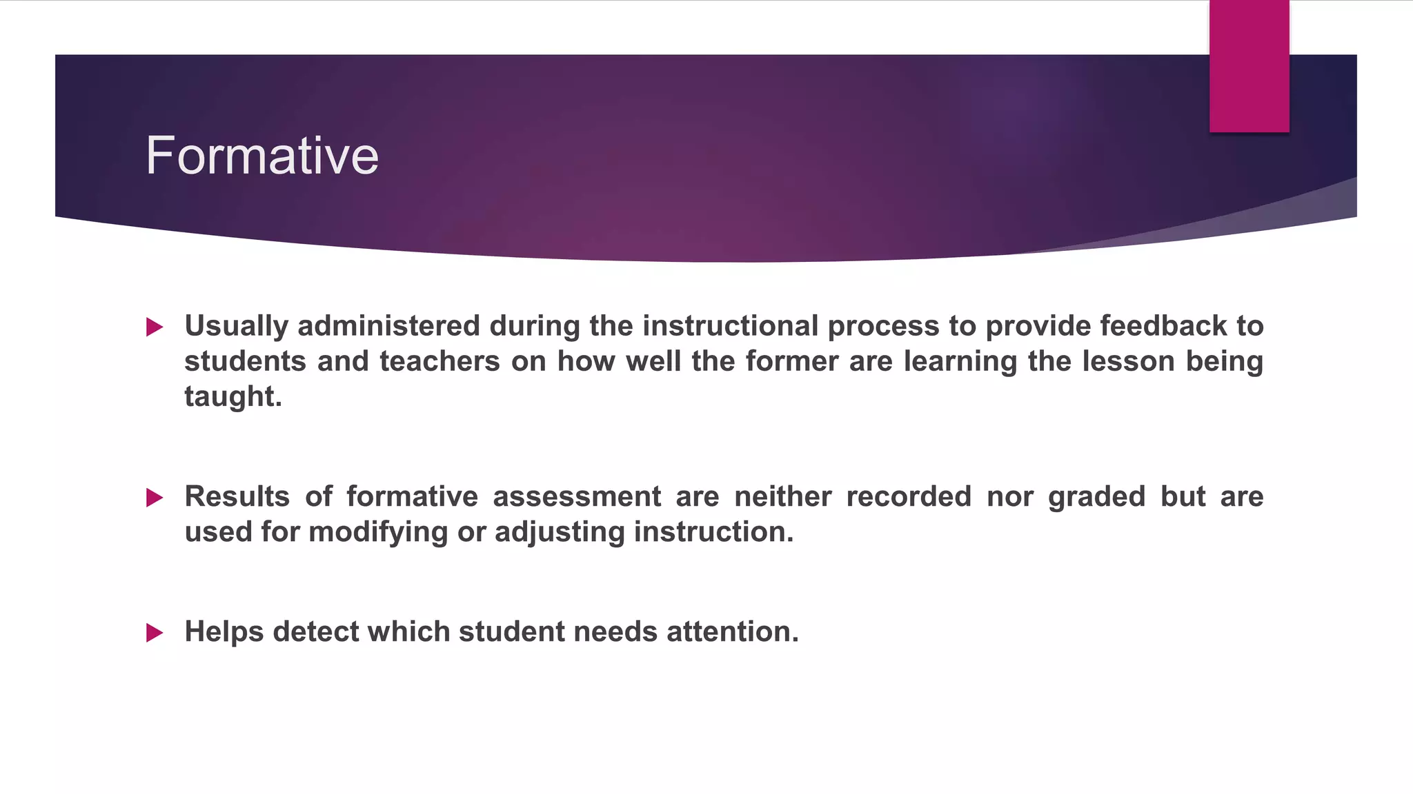 Formative
 Usually administered during the instructional process to provide feedback to
students and teachers on how well the former are learning the lesson being
taught.
 Results of formative assessment are neither recorded nor graded but are
used for modifying or adjusting instruction.
 Helps detect which student needs attention.
 