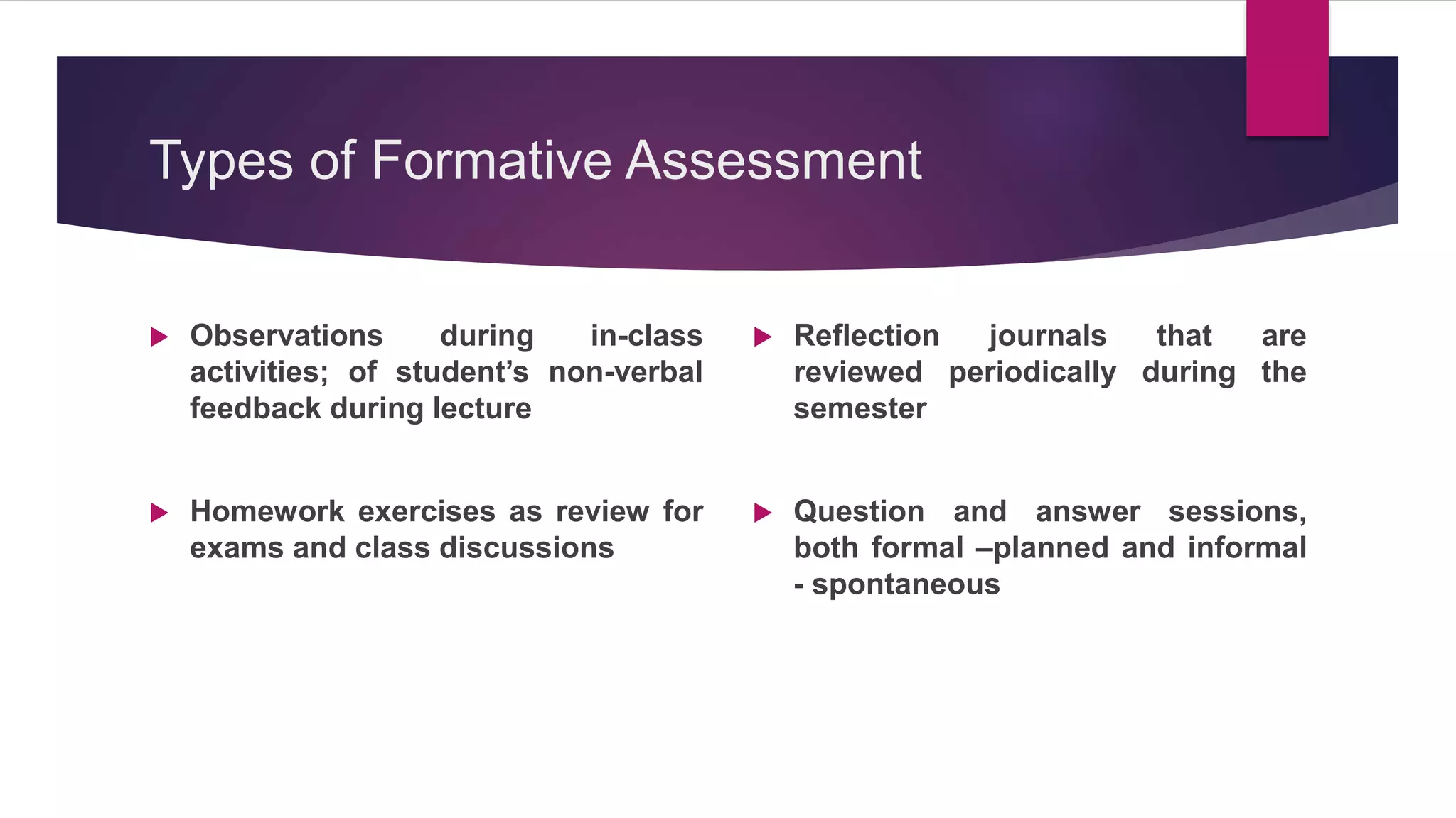 Types of Formative Assessment
 Observations during in-class
activities; of student’s non-verbal
feedback during lecture
 Homework exercises as review for
exams and class discussions
 Reflection journals that are
reviewed periodically during the
semester
 Question and answer sessions,
both formal –planned and informal
- spontaneous
 