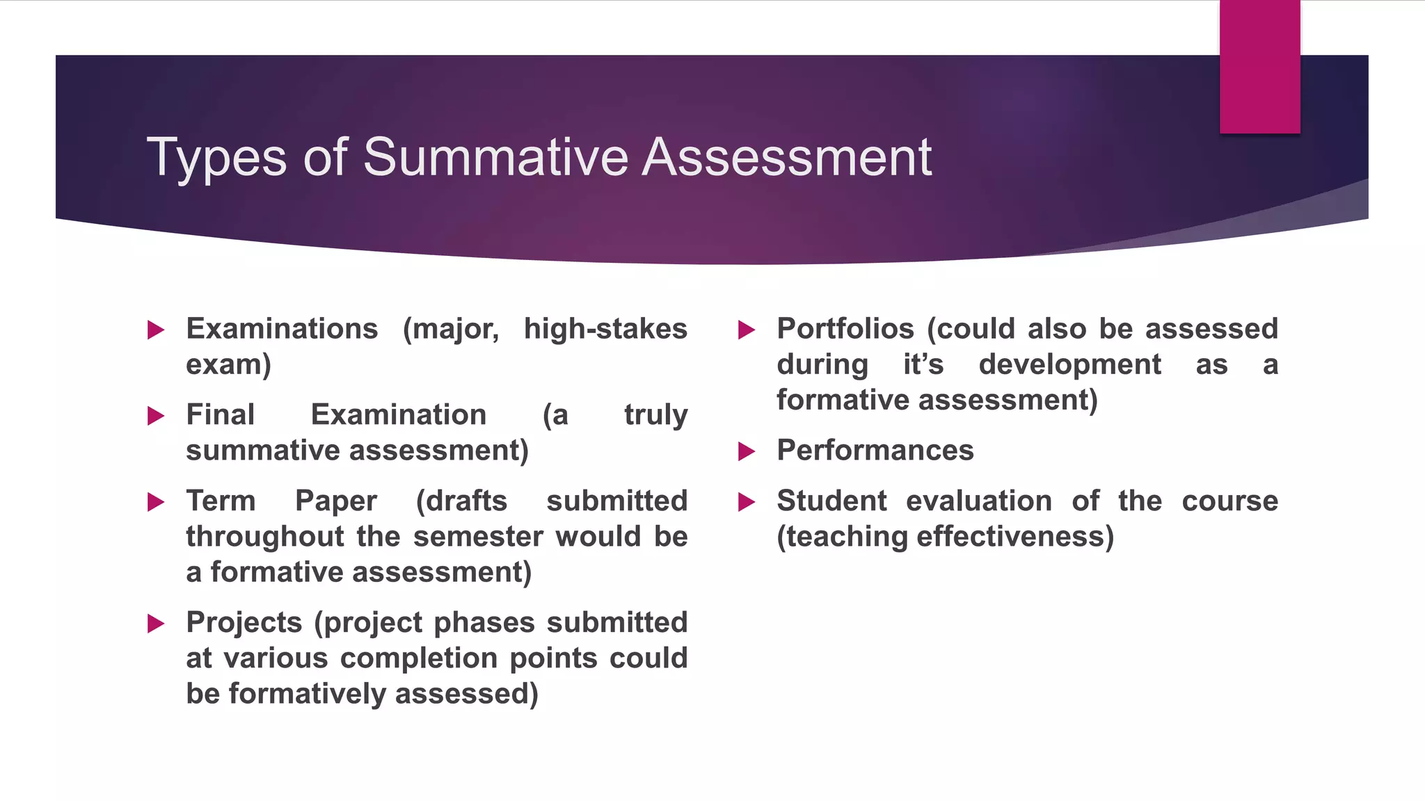 Types of Summative Assessment
 Examinations (major, high-stakes
exam)
 Final Examination (a truly
summative assessment)
 Term Paper (drafts submitted
throughout the semester would be
a formative assessment)
 Projects (project phases submitted
at various completion points could
be formatively assessed)
 Portfolios (could also be assessed
during it’s development as a
formative assessment)
 Performances
 Student evaluation of the course
(teaching effectiveness)
 