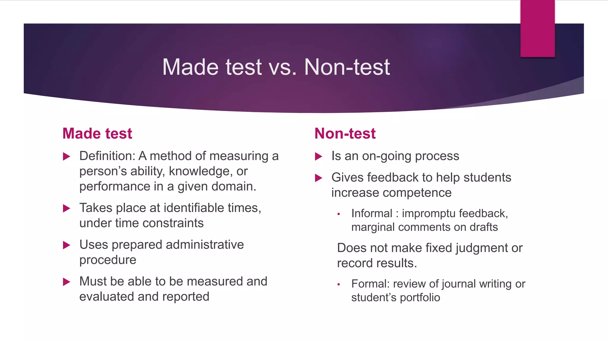 Made test vs. Non-test
Made test
 Definition: A method of measuring a
person’s ability, knowledge, or
performance in a given domain.
 Takes place at identifiable times,
under time constraints
 Uses prepared administrative
procedure
 Must be able to be measured and
evaluated and reported
Non-test
 Is an on-going process
 Gives feedback to help students
increase competence
• Informal : impromptu feedback,
marginal comments on drafts
Does not make fixed judgment or
record results.
• Formal: review of journal writing or
student’s portfolio
 
