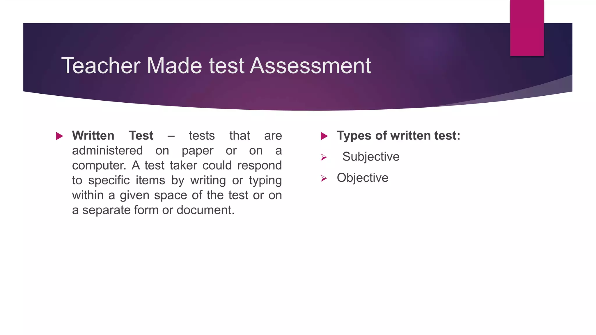 Teacher Made test Assessment
 Written Test – tests that are
administered on paper or on a
computer. A test taker could respond
to specific items by writing or typing
within a given space of the test or on
a separate form or document.
 Types of written test:
 Subjective
 Objective
 