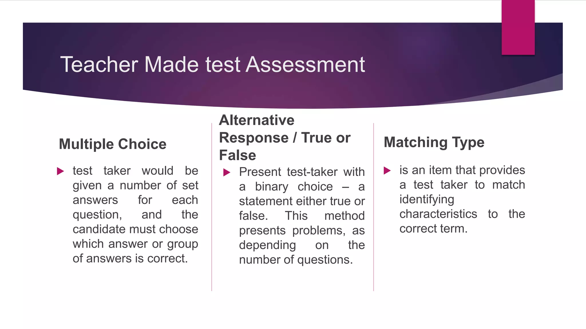 Teacher Made test Assessment
Multiple Choice
 test taker would be
given a number of set
answers for each
question, and the
candidate must choose
which answer or group
of answers is correct.
Alternative
Response / True or
False
 Present test-taker with
a binary choice – a
statement either true or
false. This method
presents problems, as
depending on the
number of questions.
Matching Type
 is an item that provides
a test taker to match
identifying
characteristics to the
correct term.
 