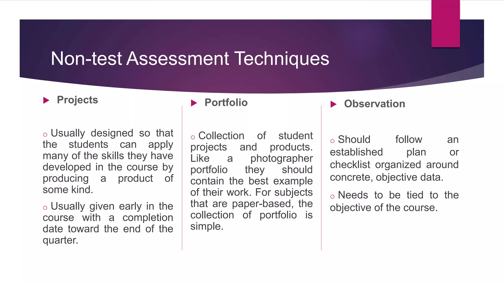  Projects
o Usually designed so that
the students can apply
many of the skills they have
developed in the course by
producing a product of
some kind.
o Usually given early in the
course with a completion
date toward the end of the
quarter.
 Portfolio
o Collection of student
projects and products.
Like a photographer
portfolio they should
contain the best example
of their work. For subjects
that are paper-based, the
collection of portfolio is
simple.
 Observation
o Should follow an
established plan or
checklist organized around
concrete, objective data.
o Needs to be tied to the
objective of the course.
Non-test Assessment Techniques
 