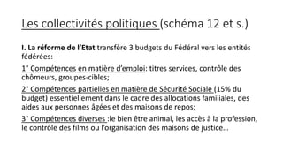Les collectivités politiques (schéma 12 et s.)
I. La réforme de l’Etat transfère 3 budgets du Fédéral vers les entités
fédérées:
1° Compétences en matière d’emploi: titres services, contrôle des
chômeurs, groupes-cibles;
2° Compétences partielles en matière de Sécurité Sociale (15% du
budget) essentiellement dans le cadre des allocations familiales, des
aides aux personnes âgées et des maisons de repos;
3° Compétences diverses :le bien être animal, les accès à la profession,
le contrôle des films ou l’organisation des maisons de justice…
 