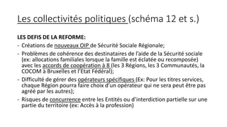 Les collectivités politiques (schéma 12 et s.)
LES DEFIS DE LA REFORME:
- Créations de nouveaux OIP de Sécurité Sociale Régionale;
- Problèmes de cohérence des destinataires de l’aide de la Sécurité sociale
(ex: allocations familiales lorsque la famille est éclatée ou recomposée)
avec les accords de coopération à 8 (les 3 Régions, les 3 Communautés, la
COCOM à Bruxelles et l’Etat Fédéral);
- Difficulté de gérer des opérateurs spécifiques (Ex: Pour les titres services,
chaque Région pourra faire choix d’un opérateur qui ne sera peut être pas
agréé par les autres);
- Risques de concurrence entre les Entités ou d’interdiction partielle sur une
partie du territoire (ex: Accès à la profession)
 
