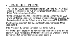 2. TRAITE DE LISBONNE
• Au sein de l’UE, le Traité Institutionnel de Lisbonne du 19/10/2007
modifie l’architecture de l’UE en remplaçant les traités antérieurs
(Nice, Amsterdam, Maastricht…)
• Entré en vigueur fin 2009, il dote l’Union Européenne/ UE (ex CEE)
d’une véritable personnalité juridique avec deux figures nouvelles qui
la représente, à côté du Président de la Commission (Mr JUNCKER):
1°Le Haut Représentant de l’UE pour les affaires étrangères (Mme
MOGHERINI);
2° Le Président du Conseil Européen (Mr Daniel TUSK);
* Le Traité a pour objectif + de démocratie (le Parlement élu a plus de
pouvoirs) et un respect des droits fondamentaux (la Charte des droits
de l’homme fait partie intégrante du droit positif);
 