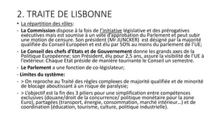 2. TRAITE DE LISBONNE
• La répartition des rôles:
- La Commission dispose à la fois de l’initiative législative et des prérogatives
exécutives mais est soumise à un vote d’approbation du Parlement et peut subir
une motion de censure. Son président (Mr JUNCKER) est désigné par la majorité
qualifiée du Conseil Européen et est élu par 5O% au moins du parlement de l’UE;
- Le Conseil des chefs d’Etats et de Gouvernement donne les grands axes de la
Politique Européenne; son Président, élu pour 2,5 ans, assure la visibilité de l’UE à
l’extérieur. Chaque Etat préside de manière tournante le Conseil un semestre.
- Le Parlement a une fonction de co-législateur;
- Limites du système:
- > On reproche au Traité des règles complexes de majorité qualifiée et de minorité
de blocage aboutissant à un risque de paralysie;
- > L’objectif est la fin des 3 piliers pour une simplification entre compétences
exclusives (douane/droit de la concurrence/ politique monétaire pour la zone
Euro), partagées (transport, énergie, consommation, marché intérieur…) et de
coordination (éducation, tourisme, culture, politique industrielle).
 
