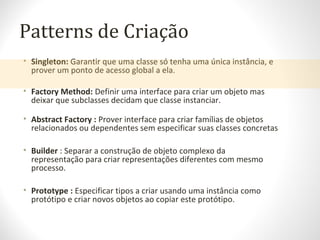 Patterns de Criação
• Singleton: Garantir que uma classe só tenha uma única instância, e
prover um ponto de acesso global a ela.
• Factory Method: Definir uma interface para criar um objeto mas
deixar que subclasses decidam que classe instanciar.
• Abstract Factory : Prover interface para criar famílias de objetos
relacionados ou dependentes sem especificar suas classes concretas
• Builder : Separar a construção de objeto complexo da
representação para criar representações diferentes com mesmo
processo.
• Prototype : Especificar tipos a criar usando uma instância como
protótipo e criar novos objetos ao copiar este protótipo.
 