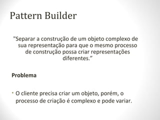 Pattern Builder
"Separar a construção de um objeto complexo de
sua representação para que o mesmo processo
de construção possa criar representações
diferentes.”
Problema
• O cliente precisa criar um objeto, porém, o
processo de criação é complexo e pode variar.
 