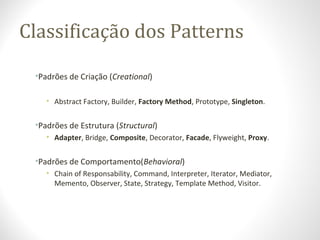 Classificação dos Patterns
•Padrões de Criação (Creational)
• Abstract Factory, Builder, Factory Method, Prototype, Singleton.
•Padrões de Estrutura (Structural)
• Adapter, Bridge, Composite, Decorator, Facade, Flyweight, Proxy.
•Padrões de Comportamento(Behavioral)
• Chain of Responsability, Command, Interpreter, Iterator, Mediator,
Memento, Observer, State, Strategy, Template Method, Visitor.
 