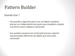 Pattern Builder
Quando Usar ?
• Use quando o algoritmo para criar um objeto complexo
precisar ser independente das partes que compõem o objeto
e da forma como o objeto é construído.
• Use quando o processo de construção precisar suportar
representações diferentes do objeto que está sendo
construído
 