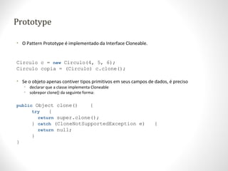 Prototype
• O Pattern Prototype é implementado da Interface Cloneable.
Circulo c = new Circulo(4, 5, 6);
Circulo copia = (Circulo) c.clone();
• Se o objeto apenas contiver tipos primitivos em seus campos de dados, é preciso
• declarar que a classe implementa Cloneable
• sobrepor clone() da seguinte forma:
public Object clone() {
try {
return super.clone();
} catch (CloneNotSupportedException e) {
return null;
}
}
 