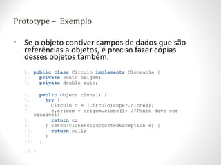Prototype – Exemplo
• Se o objeto contiver campos de dados que são
referências a objetos, é preciso fazer cópias
desses objetos também.
1. public class Circulo implements Cloneable {
2. private Ponto origem;
3. private double raio;
4. public Object clone() {
5. try {
6. Circulo c = (Circulo)super.clone();
7. c.origem = origem.clone(); //Ponto deve ser
clonável!
8. return c;
9. } catch(CloneNotSupportedException e) {
10. return null;
11. }
12. }
13.}
 