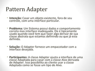 Pattern Adapter
• Intenção: Casar um objeto existente, fora de seu
controle, com uma interface particular.
• Problema: Um Sistema possui dados e comportamento
correto mas interface inadequada. Ele é tipicamente
usado quando você tem que fazer algo derivar de sua
classe abstrata que estamos definindo ou que já esta
definida.
• Solução: O Adapter fornece um empacotador com a
interface desejada.
• Participantes: A classe Adapter ajusta a interface de uma
classe Adaptada para casar com a classe Alvo derivada
de Adapter. Isso possibilita ao cliente usar a classe
Adaptada como se fosse um tipo de Alvo.
 