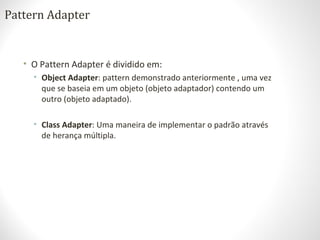 Pattern Adapter
• O Pattern Adapter é dividido em:
• Object Adapter: pattern demonstrado anteriormente , uma vez
que se baseia em um objeto (objeto adaptador) contendo um
outro (objeto adaptado).
• Class Adapter: Uma maneira de implementar o padrão através
de herança múltipla.
 