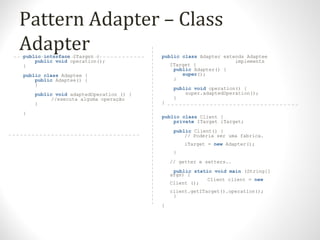 Pattern Adapter – Class
Adapterpublic interface ITarget {
public void operation();
}
public class Adaptee {
public Adaptee() {
}
public void adaptedOperation () {
//executa alguma operação
}
}
public class Adapter extends Adaptee
implements
ITarget {
public Adapter() {
super();
}
public void operation() {
super.adaptedOperation();
}
}
public class Client {
private ITarget iTarget;
public Client() {
// Poderia ser uma fabrica.
iTarget = new Adapter();
}
// getter e setters..
public static void main (String[]
args) {
Client client = new
Client ();
client.getITarget().operation();
}
}
 