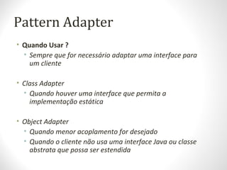 Pattern Adapter
• Quando Usar ?
• Sempre que for necessário adaptar uma interface para
um cliente
• Class Adapter
• Quando houver uma interface que permita a
implementação estática
• Object Adapter
• Quando menor acoplamento for desejado
• Quando o cliente não usa uma interface Java ou classe
abstrata que possa ser estendida
 