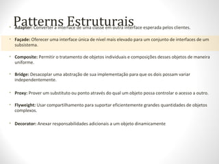 Patterns Estruturais• Adapter: Converter a interface de uma classe em outra interface esperada pelos clientes.
• Façade: Oferecer uma interface única de nível mais elevado para um conjunto de interfaces de um
subsistema.
• Composite: Permitir o tratamento de objetos individuais e composições desses objetos de maneira
uniforme.
• Bridge: Desacoplar uma abstração de sua implementação para que os dois possam variar
independentemente.
• Proxy: Prover um substituto ou ponto através do qual um objeto possa controlar o acesso a outro.
• Flyweight: Usar compartilhamento para suportar eficientemente grandes quantidades de objetos
complexos.
• Decorator: Anexar responsabilidades adicionais a um objeto dinamicamente
 