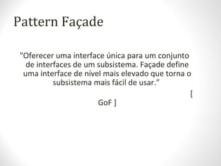 Pattern Façade
"Oferecer uma interface única para um conjunto
de interfaces de um subsistema. Façade define
uma interface de nível mais elevado que torna o
subsistema mais fácil de usar.”
[
GoF ]
 