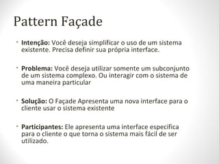 Pattern Façade
• Intenção: Você deseja simplificar o uso de um sistema
existente. Precisa definir sua própria interface.
• Problema: Você deseja utilizar somente um subconjunto
de um sistema complexo. Ou interagir com o sistema de
uma maneira particular
• Solução: O Façade Apresenta uma nova interface para o
cliente usar o sistema existente
• Participantes: Ele apresenta uma interface especifica
para o cliente o que torna o sistema mais fácil de ser
utilizado.
 