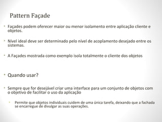Pattern Façade
• Façades podem oferecer maior ou menor isolamento entre aplicação cliente e
objetos.
• Nível ideal deve ser determinado pelo nível de acoplamento desejado entre os
sistemas.
• A Façades mostrada como exemplo isola totalmente o cliente dos objetos
• Quando usar?
• Sempre que for desejável criar uma interface para um conjunto de objetos com
o objetivo de facilitar o uso da aplicação
• Permite que objetos individuais cuidem de uma única tarefa, deixando que a fachada
se encarregue de divulgar as suas operações.
 