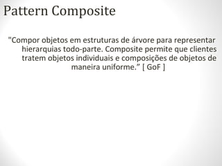 Pattern Composite
"Compor objetos em estruturas de árvore para representar
hierarquias todo-parte. Composite permite que clientes
tratem objetos individuais e composições de objetos de
maneira uniforme.” [ GoF ]
 