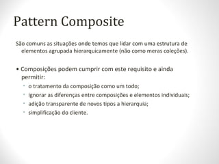 Pattern Composite
São comuns as situações onde temos que lidar com uma estrutura de
elementos agrupada hierarquicamente (não como meras coleções).
• Composições podem cumprir com este requisito e ainda
permitir:
• o tratamento da composição como um todo;
• ignorar as diferenças entre composições e elementos individuais;
• adição transparente de novos tipos a hierarquia;
• simplificação do cliente.
 