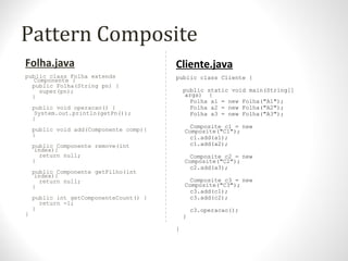 Pattern Composite
Folha.java
public class Folha extends
Componente {
public Folha(String pn) {
super(pn);
}
public void operacao() {
System.out.println(getPn());
}
public void add(Componente comp){
}
public Componente remove(int
index){
return null;
}
public Componente getFilho(int
index){
return null;
}
public int getComponenteCount() {
return -1;
}
}
Cliente.java
public class Cliente {
public static void main(String[]
args) {
Folha a1 = new Folha("A1");
Folha a2 = new Folha("A2");
Folha a3 = new Folha("A3");
Composite c1 = new
Composite("C1");
c1.add(a1);
c1.add(a2);
Composite c2 = new
Composite("C2");
c2.add(a3);
Composite c3 = new
Composite("C3");
c3.add(c1);
c3.add(c2);
c3.operacao();
}
}
 