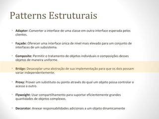 Patterns Estruturais
• Adapter: Converter a interface de uma classe em outra interface esperada pelos
clientes.
• Façade: Oferecer uma interface única de nível mais elevado para um conjunto de
interfaces de um subsistema.
• Composite: Permitir o tratamento de objetos individuais e composições desses
objetos de maneira uniforme.
• Bridge: Desacoplar uma abstração de sua implementação para que os dois possam
variar independentemente.
• Proxy: Prover um substituto ou ponto através do qual um objeto possa controlar o
acesso a outro.
• Flyweight: Usar compartilhamento para suportar eficientemente grandes
quantidades de objetos complexos.
• Decorator: Anexar responsabilidades adicionais a um objeto dinamicamente
 