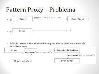 Pattern Proxy – Problema
• Sistema quer utilizar um determinado objeto...
• Mas ele não está disponível (remoto, inaccessível, etc)
• Solução: arranjar um intermediário que saiba se comunicar com ele
eficientemente
 
