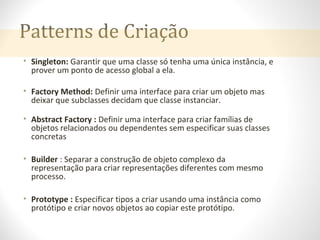 Patterns de Criação
• Singleton: Garantir que uma classe só tenha uma única instância, e
prover um ponto de acesso global a ela.
• Factory Method: Definir uma interface para criar um objeto mas
deixar que subclasses decidam que classe instanciar.
• Abstract Factory : Definir uma interface para criar famílias de
objetos relacionados ou dependentes sem especificar suas classes
concretas
• Builder : Separar a construção de objeto complexo da
representação para criar representações diferentes com mesmo
processo.
• Prototype : Especificar tipos a criar usando uma instância como
protótipo e criar novos objetos ao copiar este protótipo.
 