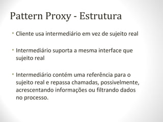 Pattern Proxy - Estrutura
• Cliente usa intermediário em vez de sujeito real
• Intermediário suporta a mesma interface que
sujeito real
• Intermediário contém uma referência para o
sujeito real e repassa chamadas, possivelmente,
acrescentando informações ou filtrando dados
no processo.
 