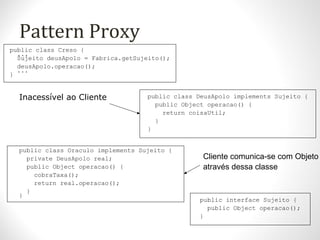 Pattern Proxy
public class Creso {
...
Sujeito deusApolo = Fabrica.getSujeito();
deusApolo.operacao();
...
}
public class DeusApolo implements Sujeito {
public Object operacao() {
return coisaUtil;
}
}
public class Oraculo implements Sujeito {
private DeusApolo real;
public Object operacao() {
cobraTaxa();
return real.operacao();
}
}
public interface Sujeito {
public Object operacao();
}
Inacessível ao Cliente
Cliente comunica-se com Objeto
através dessa classe
 