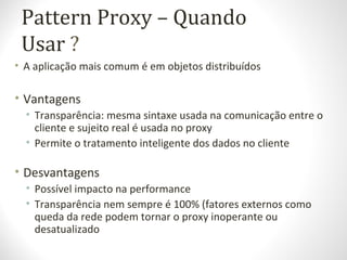 Pattern Proxy – Quando
Usar ?
• A aplicação mais comum é em objetos distribuídos
• Vantagens
• Transparência: mesma sintaxe usada na comunicação entre o
cliente e sujeito real é usada no proxy
• Permite o tratamento inteligente dos dados no cliente
• Desvantagens
• Possível impacto na performance
• Transparência nem sempre é 100% (fatores externos como
queda da rede podem tornar o proxy inoperante ou
desatualizado
 