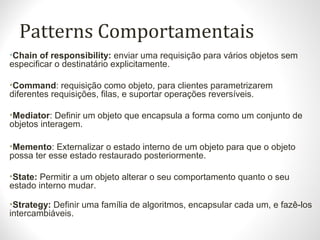 Patterns Comportamentais
•Chain of responsibility: enviar uma requisição para vários objetos sem
especificar o destinatário explicitamente.
•Command: requisição como objeto, para clientes parametrizarem
diferentes requisições, filas, e suportar operações reversíveis.
•Mediator: Definir um objeto que encapsula a forma como um conjunto de
objetos interagem.
•Memento: Externalizar o estado interno de um objeto para que o objeto
possa ter esse estado restaurado posteriormente.
•State: Permitir a um objeto alterar o seu comportamento quanto o seu
estado interno mudar.
•Strategy: Definir uma família de algoritmos, encapsular cada um, e fazê-los
intercambiáveis.
 