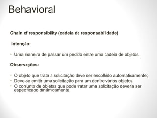 Behavioral
Chain of responsibility (cadeia de responsabilidade)
Intenção:
• Uma maneira de passar um pedido entre uma cadeia de objetos
Observações:
• O objeto que trata a solicitação deve ser escolhido automaticamente;
• Deve-se emitir uma solicitação para um dentre vários objetos,
• O conjunto de objetos que pode tratar uma solicitação deveria ser
especificado dinamicamente.
 