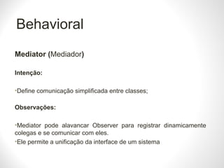 Behavioral
Mediator (Mediador)
Intenção:
•Define comunicação simplificada entre classes;
Observações:
•Mediator pode alavancar Observer para registrar dinamicamente
colegas e se comunicar com eles.
•Ele permite a unificação da interface de um sistema
 