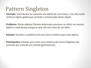 Pattern Singleton
• Intenção: Você deseja ter somente um objeto de uma classe, mas não existe
nenhum objeto global que controle a instanciação deste objeto
• Problema: Vários objetos Clientes deferentes precisam se referir ao mesmo
objeto e você deseja assegurar que não terá mais de um deles.
• Solução: Garantir a existência de uma única instância para este objeto.
• Participantes: Clientes que criam uma instancia da classe Singleton tão-
somente por meio de um método getInstance().
 