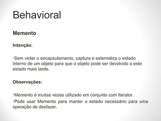 Behavioral
Memento
Intenção:
•Sem violar o encapsulamento, captura e externaliza o estado
interno de um objeto para que o objeto pode ser devolvido a este
estado mais tarde.
Observações:
•Memento é muitas vezes utilizado em conjunto com Iterator.
•Pode usar Memento para manter o estado necessário para uma
operação de desfazer.
 