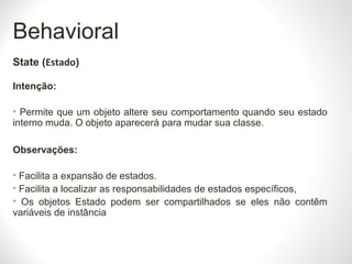 Behavioral
State (Estado)
Intenção:
• Permite que um objeto altere seu comportamento quando seu estado
interno muda. O objeto aparecerá para mudar sua classe.
Observações:
• Facilita a expansão de estados.
• Facilita a localizar as responsabilidades de estados específicos,
• Os objetos Estado podem ser compartilhados se eles não contêm
variáveis de instância​​
 